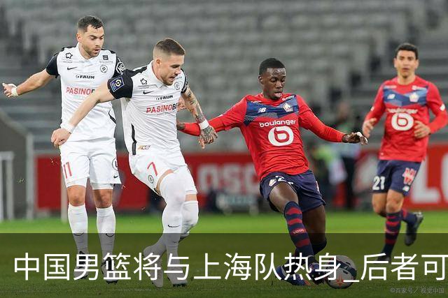 中国男篮将与上海队热身 后者可能派出三外援