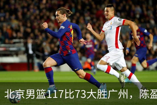 北京男篮117比73大胜广州，陈盈骏22分8助正负值+37