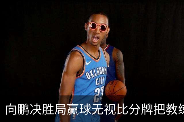 向鹏决胜局赢球无视比分牌把教练拥抱晾半空