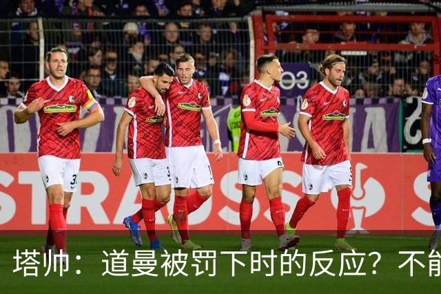 塔帅：道曼被罚下时的反应？不能赢球的时候，我他X都气炸了