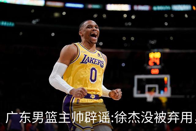 广东男篮主帅辟谣:徐杰没被弃用，只是身体问题，他能做很多贡献