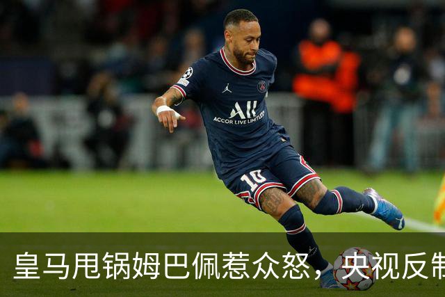 皇马甩锅姆巴佩惹众怒，央视反制尽显底线