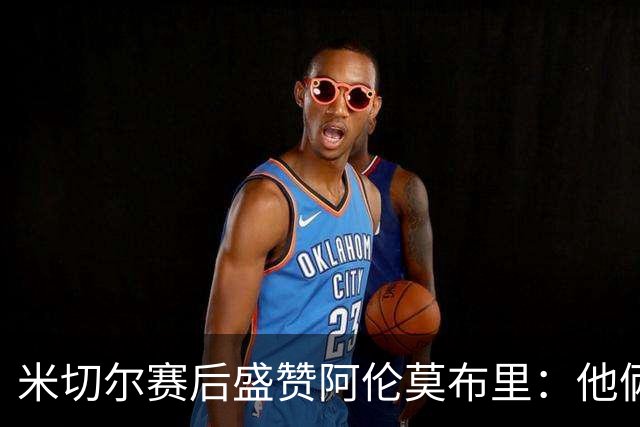 米切尔赛后盛赞阿伦莫布里：他俩统治了内线
